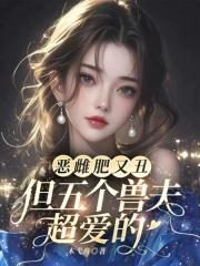 恶雌肥又丑?众兽夫都争着洗兽裙免费观看笔趣阁
